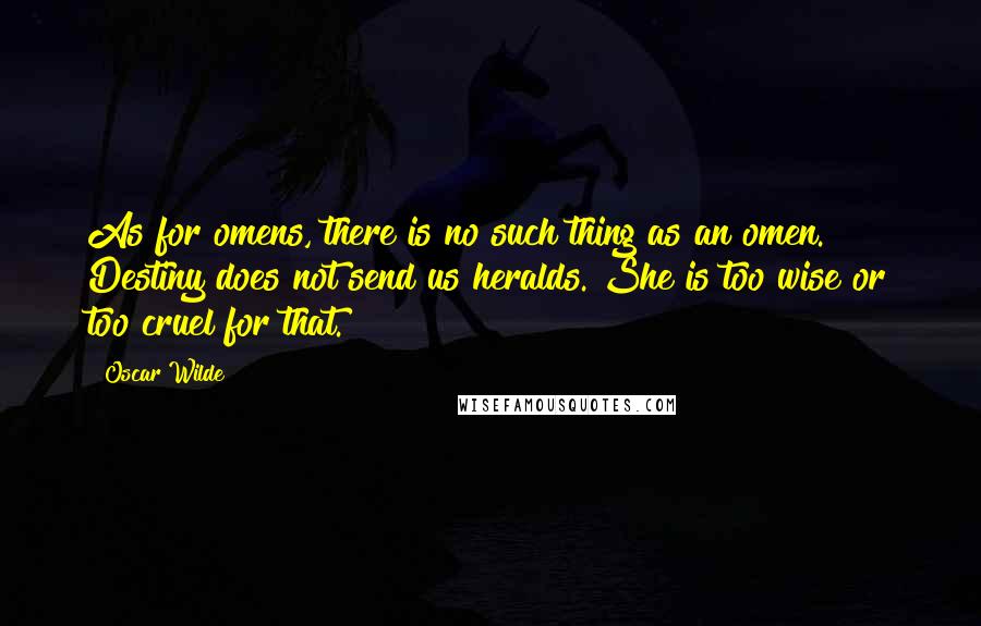 Oscar Wilde Quotes: As for omens, there is no such thing as an omen. Destiny does not send us heralds. She is too wise or too cruel for that.