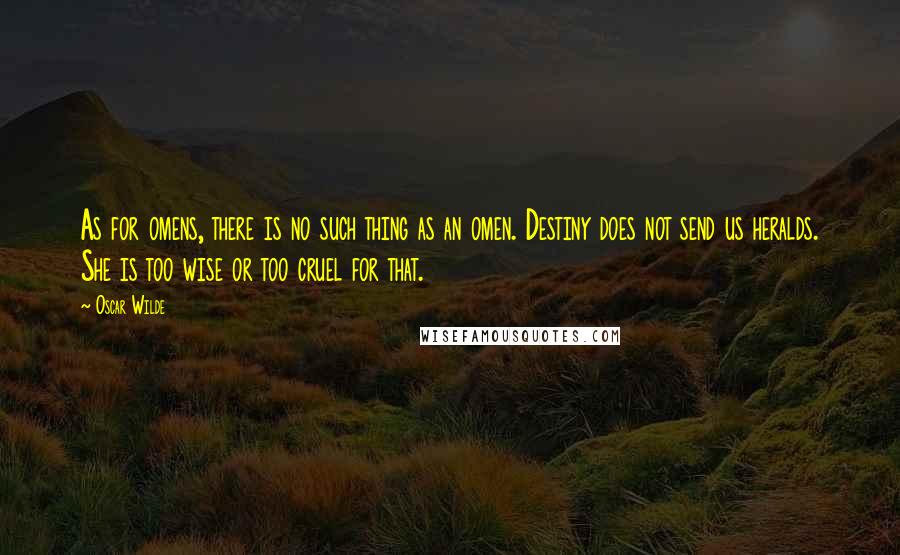 Oscar Wilde Quotes: As for omens, there is no such thing as an omen. Destiny does not send us heralds. She is too wise or too cruel for that.