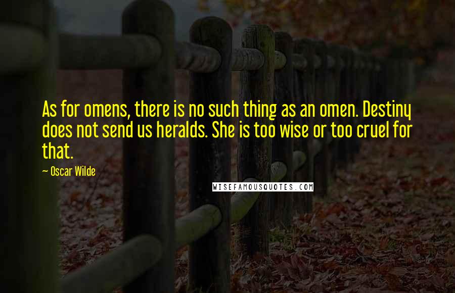 Oscar Wilde Quotes: As for omens, there is no such thing as an omen. Destiny does not send us heralds. She is too wise or too cruel for that.