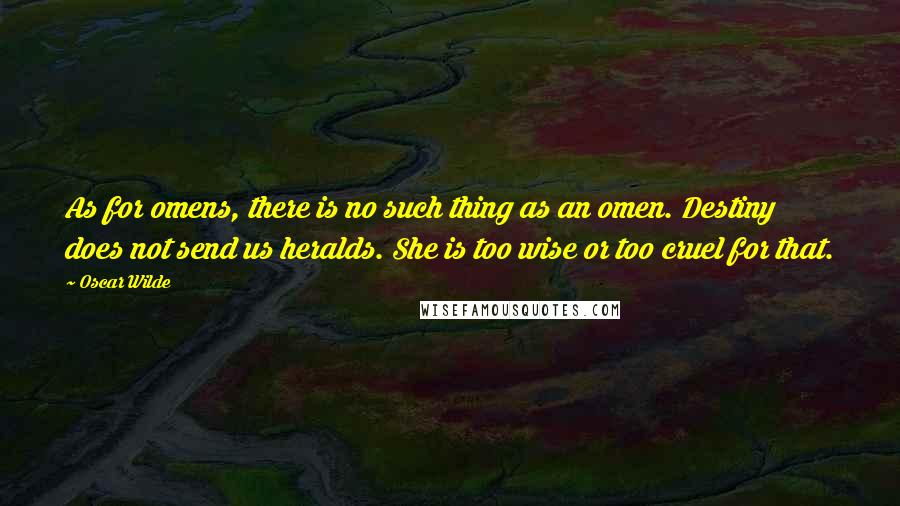 Oscar Wilde Quotes: As for omens, there is no such thing as an omen. Destiny does not send us heralds. She is too wise or too cruel for that.