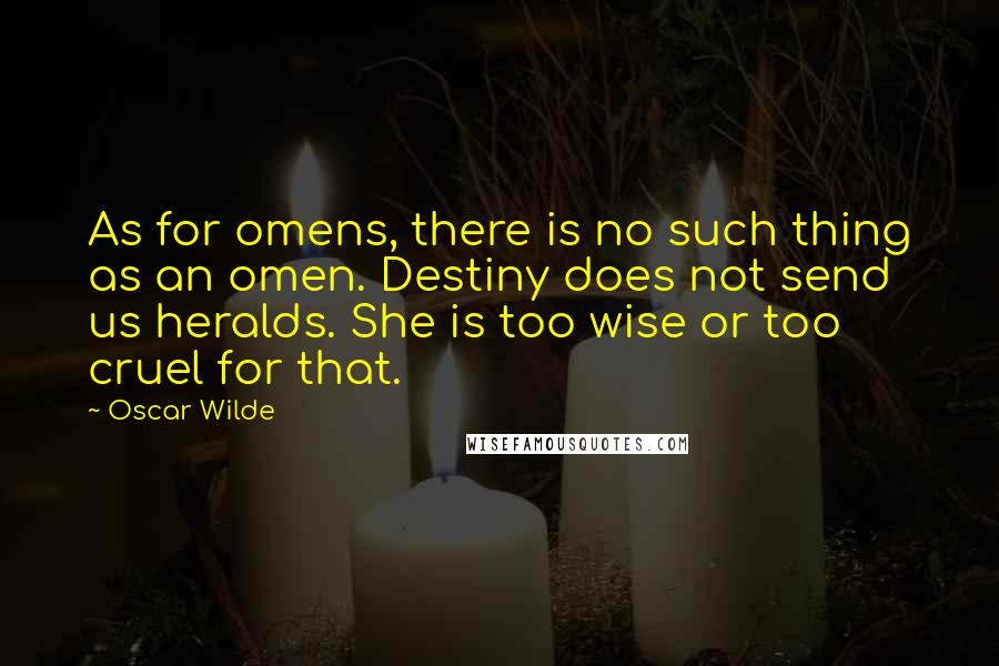 Oscar Wilde Quotes: As for omens, there is no such thing as an omen. Destiny does not send us heralds. She is too wise or too cruel for that.