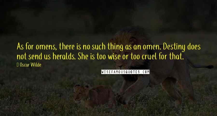 Oscar Wilde Quotes: As for omens, there is no such thing as an omen. Destiny does not send us heralds. She is too wise or too cruel for that.