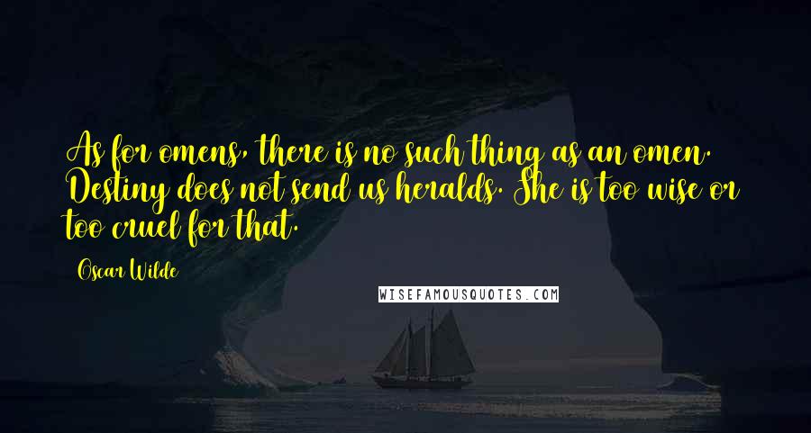 Oscar Wilde Quotes: As for omens, there is no such thing as an omen. Destiny does not send us heralds. She is too wise or too cruel for that.