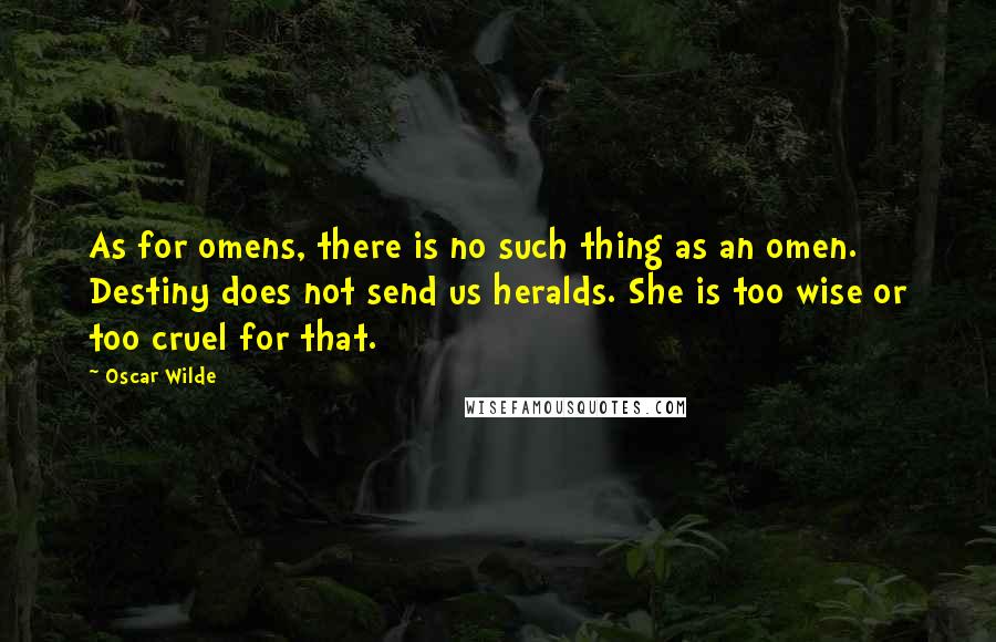 Oscar Wilde Quotes: As for omens, there is no such thing as an omen. Destiny does not send us heralds. She is too wise or too cruel for that.