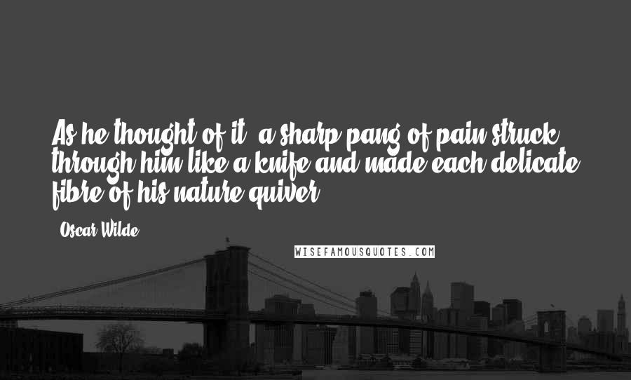 Oscar Wilde Quotes: As he thought of it, a sharp pang of pain struck through him like a knife and made each delicate fibre of his nature quiver.