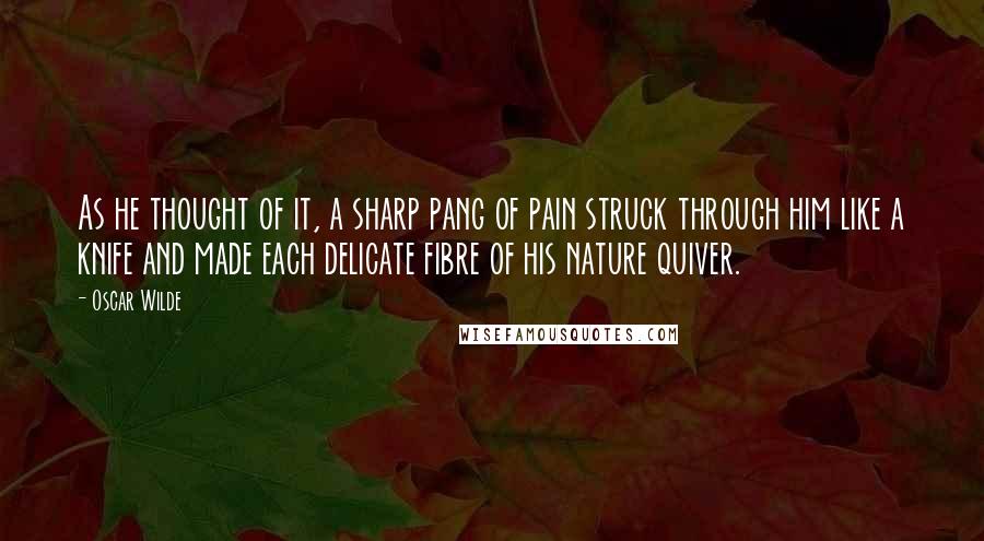 Oscar Wilde Quotes: As he thought of it, a sharp pang of pain struck through him like a knife and made each delicate fibre of his nature quiver.