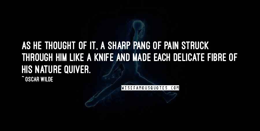 Oscar Wilde Quotes: As he thought of it, a sharp pang of pain struck through him like a knife and made each delicate fibre of his nature quiver.