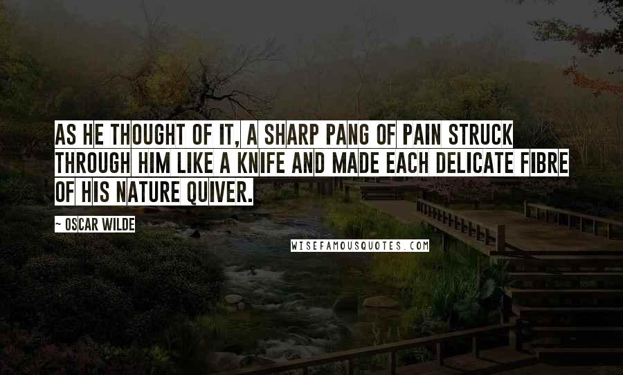 Oscar Wilde Quotes: As he thought of it, a sharp pang of pain struck through him like a knife and made each delicate fibre of his nature quiver.