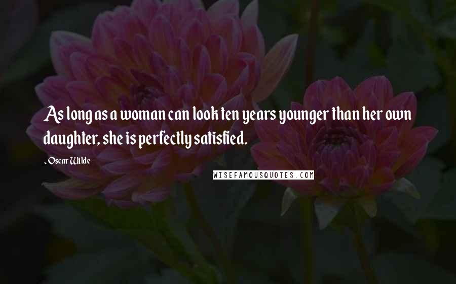 Oscar Wilde Quotes: As long as a woman can look ten years younger than her own daughter, she is perfectly satisfied.