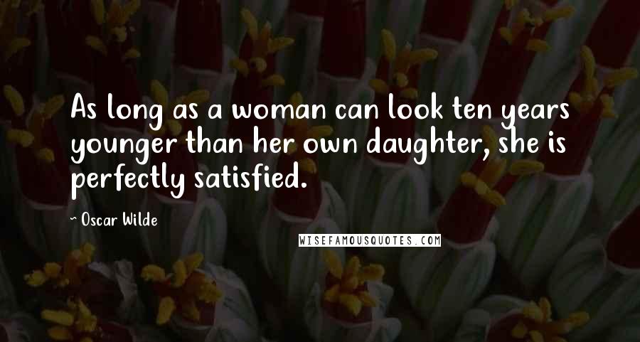 Oscar Wilde Quotes: As long as a woman can look ten years younger than her own daughter, she is perfectly satisfied.