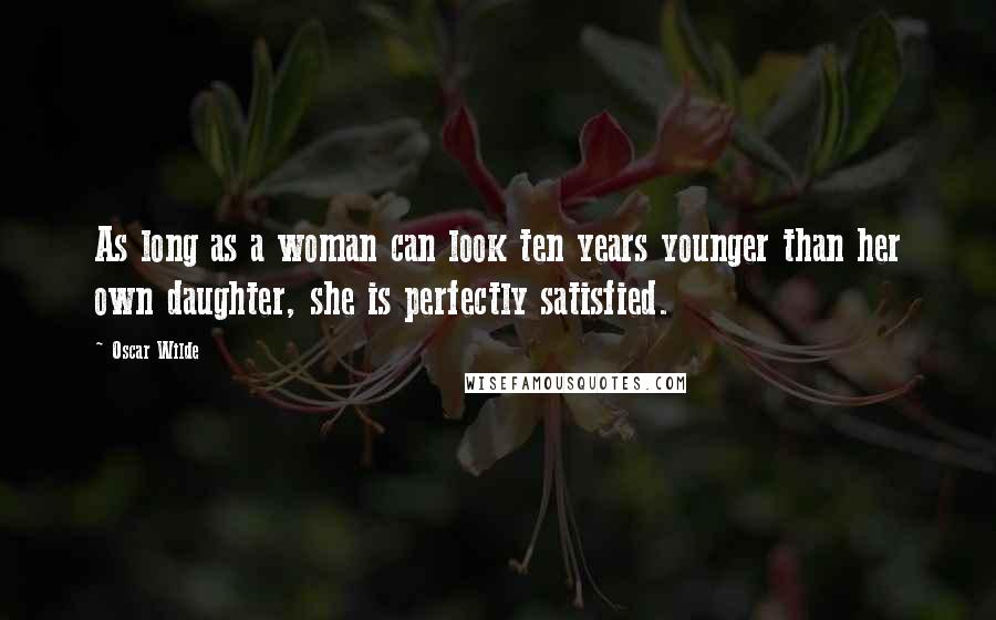 Oscar Wilde Quotes: As long as a woman can look ten years younger than her own daughter, she is perfectly satisfied.