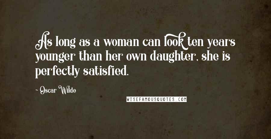 Oscar Wilde Quotes: As long as a woman can look ten years younger than her own daughter, she is perfectly satisfied.