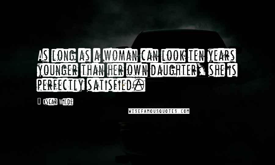Oscar Wilde Quotes: As long as a woman can look ten years younger than her own daughter, she is perfectly satisfied.