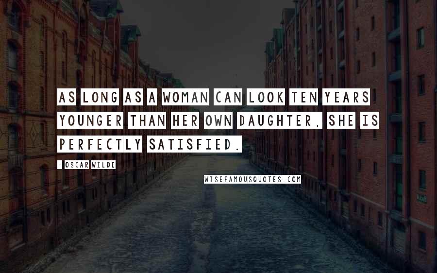 Oscar Wilde Quotes: As long as a woman can look ten years younger than her own daughter, she is perfectly satisfied.