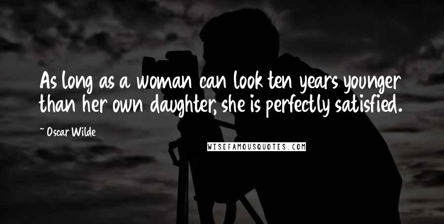 Oscar Wilde Quotes: As long as a woman can look ten years younger than her own daughter, she is perfectly satisfied.