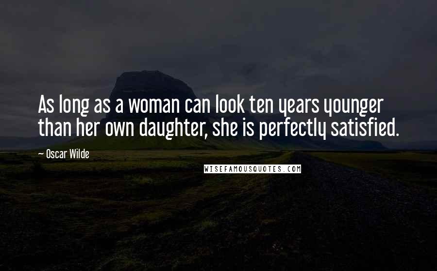 Oscar Wilde Quotes: As long as a woman can look ten years younger than her own daughter, she is perfectly satisfied.