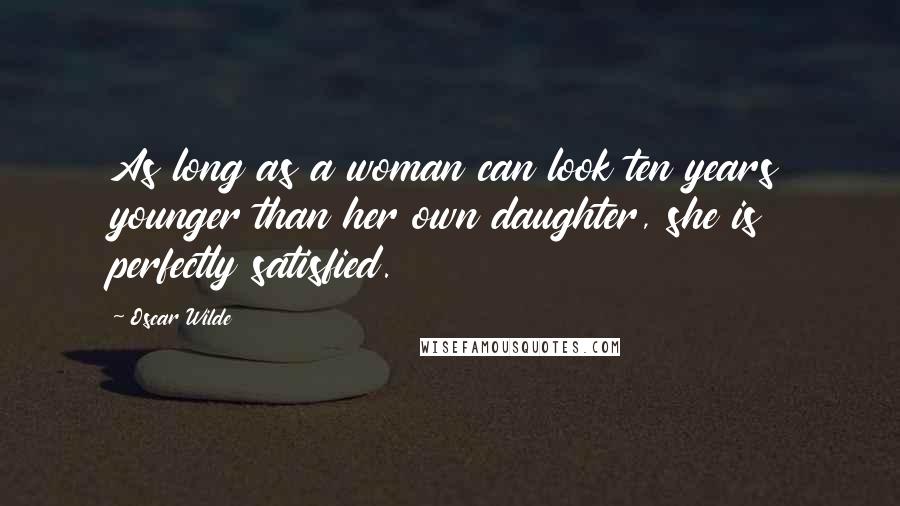 Oscar Wilde Quotes: As long as a woman can look ten years younger than her own daughter, she is perfectly satisfied.