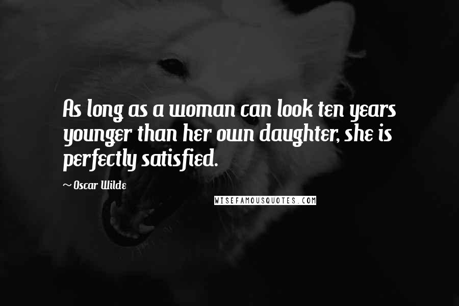 Oscar Wilde Quotes: As long as a woman can look ten years younger than her own daughter, she is perfectly satisfied.
