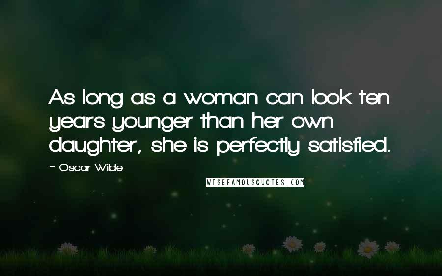 Oscar Wilde Quotes: As long as a woman can look ten years younger than her own daughter, she is perfectly satisfied.