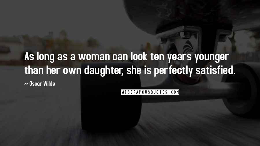 Oscar Wilde Quotes: As long as a woman can look ten years younger than her own daughter, she is perfectly satisfied.