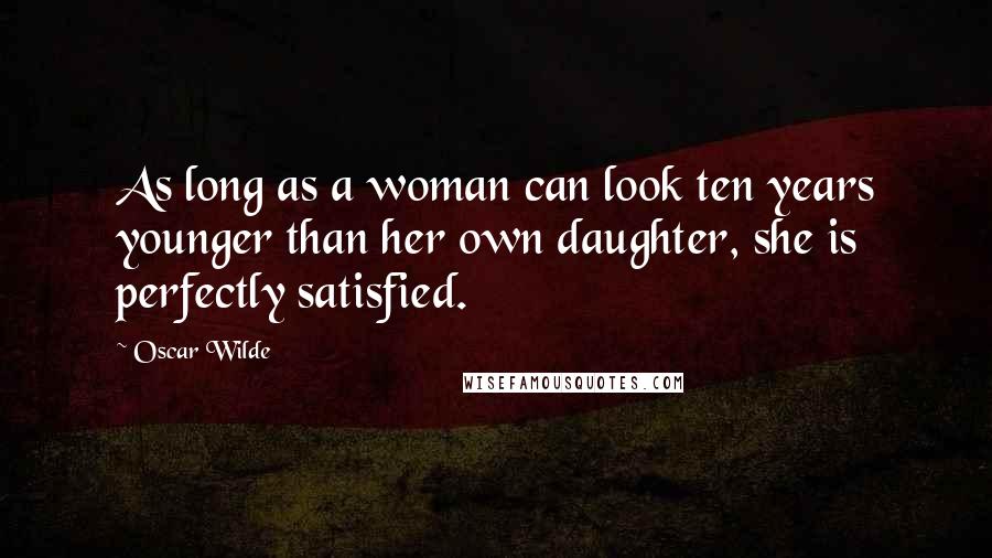 Oscar Wilde Quotes: As long as a woman can look ten years younger than her own daughter, she is perfectly satisfied.