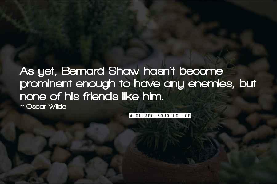 Oscar Wilde Quotes: As yet, Bernard Shaw hasn't become prominent enough to have any enemies, but none of his friends like him.