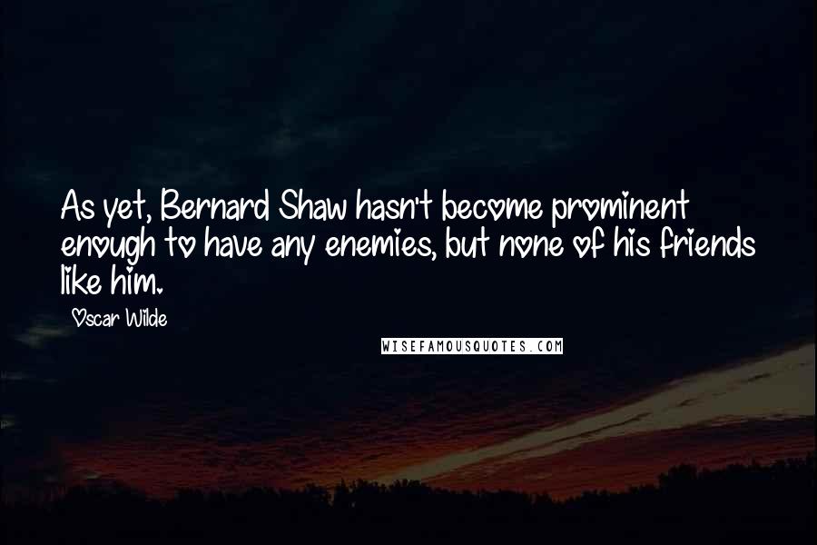 Oscar Wilde Quotes: As yet, Bernard Shaw hasn't become prominent enough to have any enemies, but none of his friends like him.