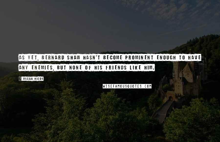 Oscar Wilde Quotes: As yet, Bernard Shaw hasn't become prominent enough to have any enemies, but none of his friends like him.