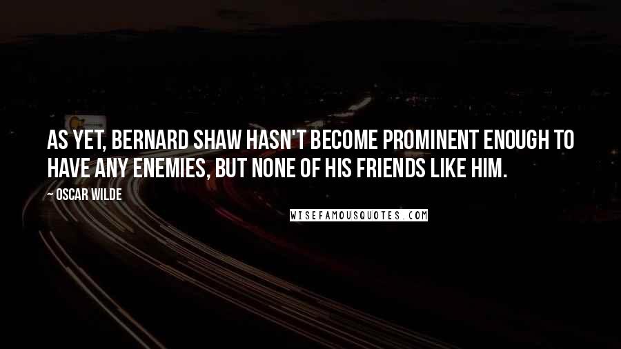 Oscar Wilde Quotes: As yet, Bernard Shaw hasn't become prominent enough to have any enemies, but none of his friends like him.