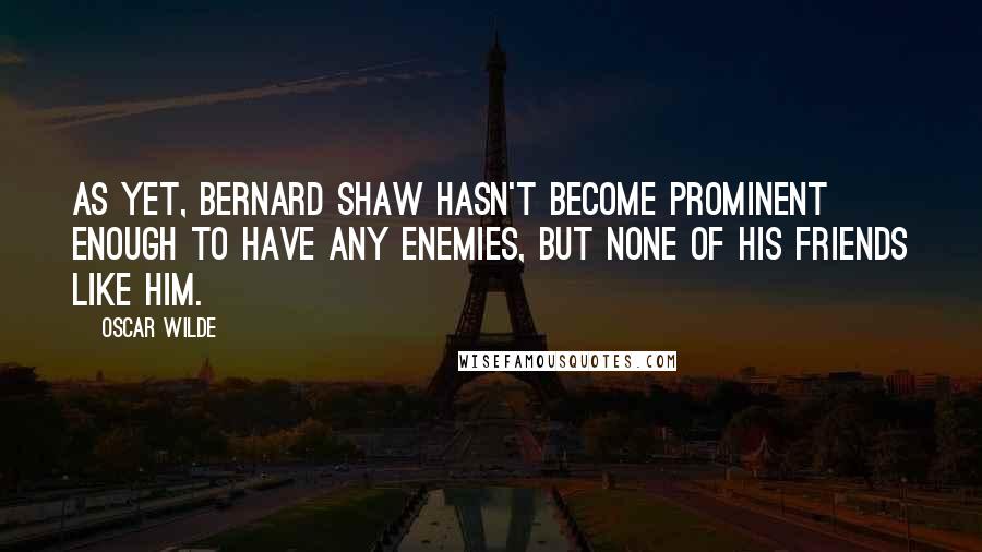 Oscar Wilde Quotes: As yet, Bernard Shaw hasn't become prominent enough to have any enemies, but none of his friends like him.