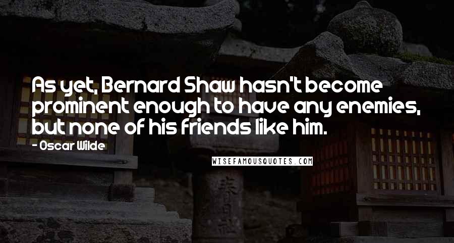 Oscar Wilde Quotes: As yet, Bernard Shaw hasn't become prominent enough to have any enemies, but none of his friends like him.