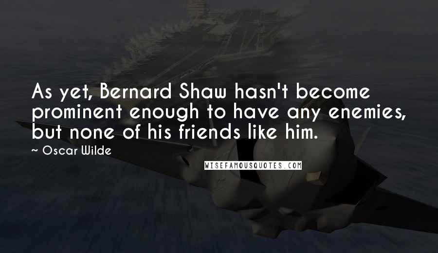 Oscar Wilde Quotes: As yet, Bernard Shaw hasn't become prominent enough to have any enemies, but none of his friends like him.