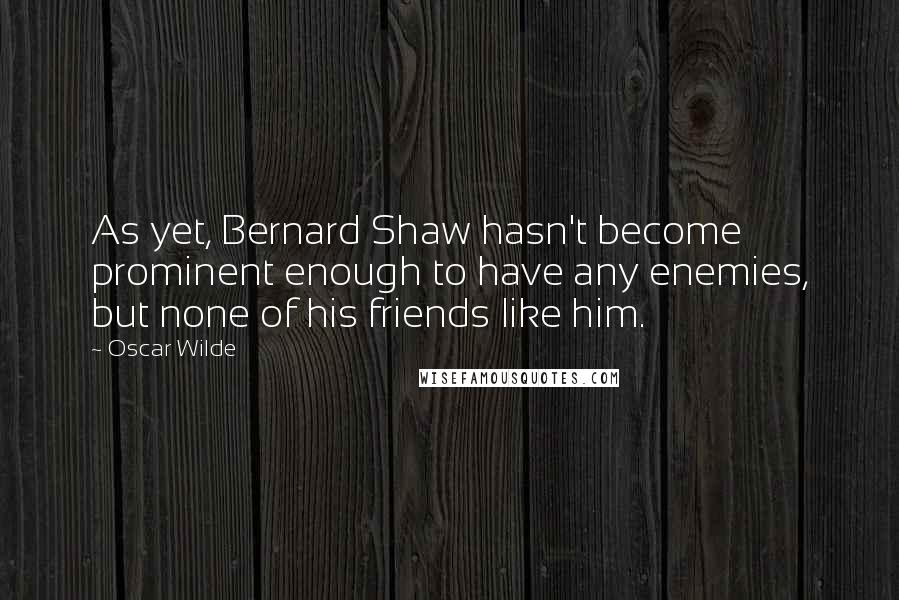 Oscar Wilde Quotes: As yet, Bernard Shaw hasn't become prominent enough to have any enemies, but none of his friends like him.