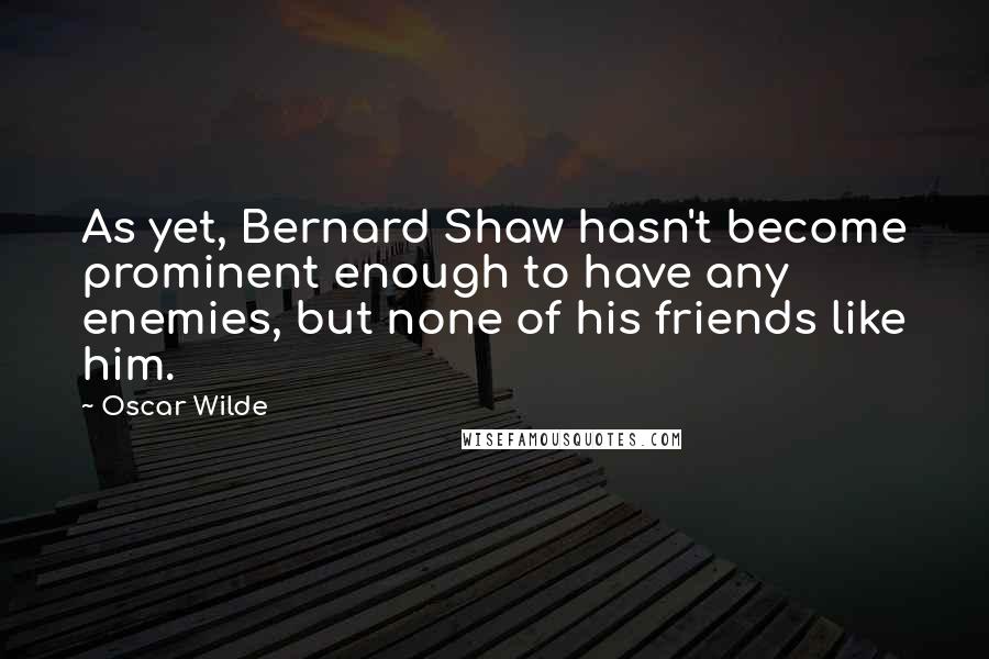 Oscar Wilde Quotes: As yet, Bernard Shaw hasn't become prominent enough to have any enemies, but none of his friends like him.