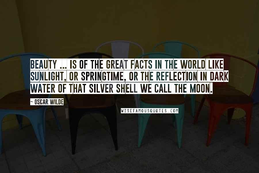 Oscar Wilde Quotes: Beauty ... is of the great facts in the world like sunlight, or springtime, or the reflection in dark water of that silver shell we call the moon.