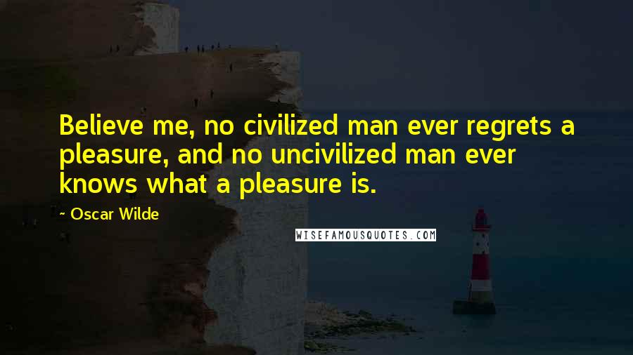 Oscar Wilde Quotes: Believe me, no civilized man ever regrets a pleasure, and no uncivilized man ever knows what a pleasure is.