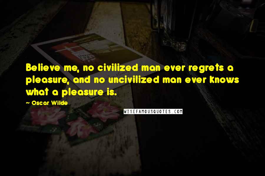 Oscar Wilde Quotes: Believe me, no civilized man ever regrets a pleasure, and no uncivilized man ever knows what a pleasure is.