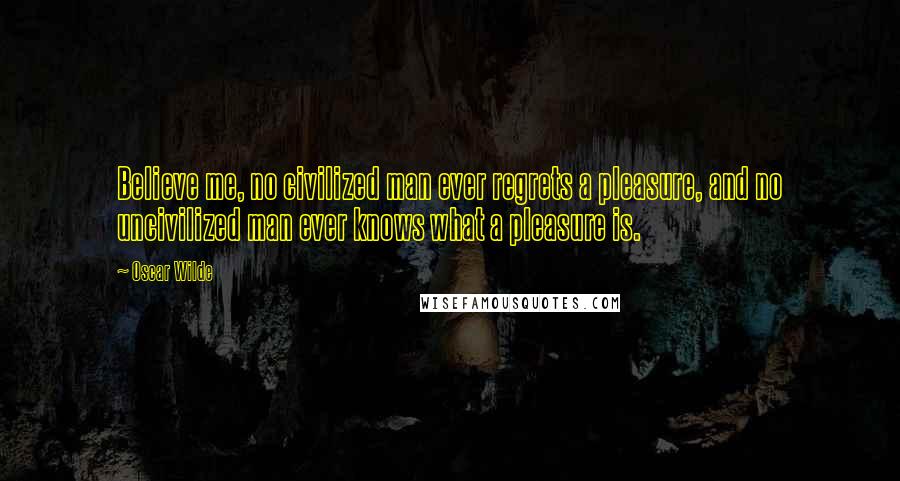 Oscar Wilde Quotes: Believe me, no civilized man ever regrets a pleasure, and no uncivilized man ever knows what a pleasure is.