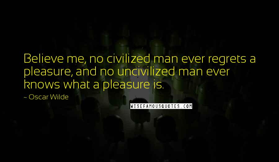 Oscar Wilde Quotes: Believe me, no civilized man ever regrets a pleasure, and no uncivilized man ever knows what a pleasure is.