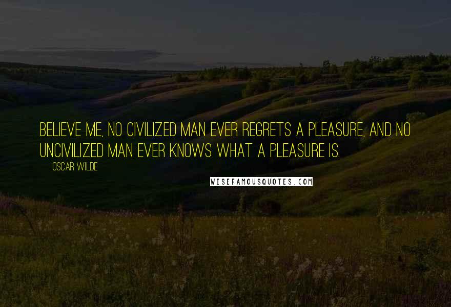 Oscar Wilde Quotes: Believe me, no civilized man ever regrets a pleasure, and no uncivilized man ever knows what a pleasure is.