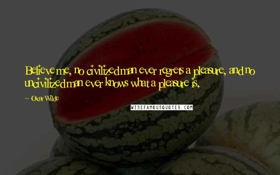 Oscar Wilde Quotes: Believe me, no civilized man ever regrets a pleasure, and no uncivilized man ever knows what a pleasure is.