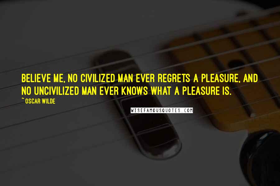 Oscar Wilde Quotes: Believe me, no civilized man ever regrets a pleasure, and no uncivilized man ever knows what a pleasure is.