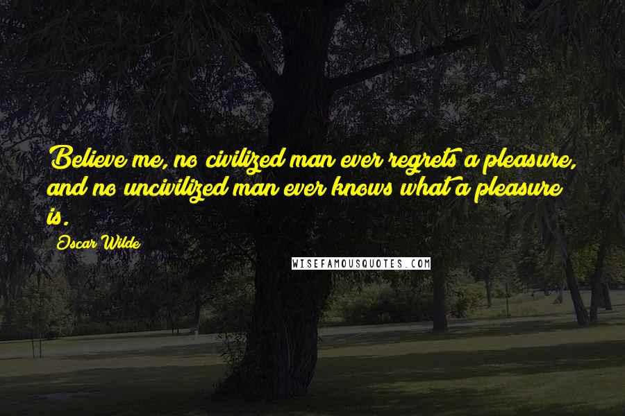 Oscar Wilde Quotes: Believe me, no civilized man ever regrets a pleasure, and no uncivilized man ever knows what a pleasure is.