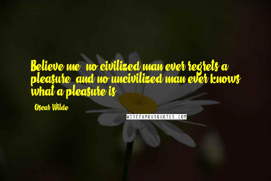 Oscar Wilde Quotes: Believe me, no civilized man ever regrets a pleasure, and no uncivilized man ever knows what a pleasure is.