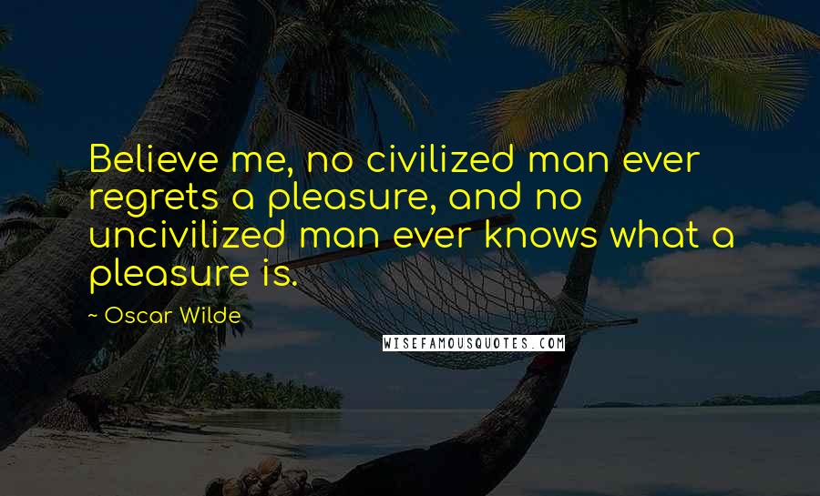 Oscar Wilde Quotes: Believe me, no civilized man ever regrets a pleasure, and no uncivilized man ever knows what a pleasure is.
