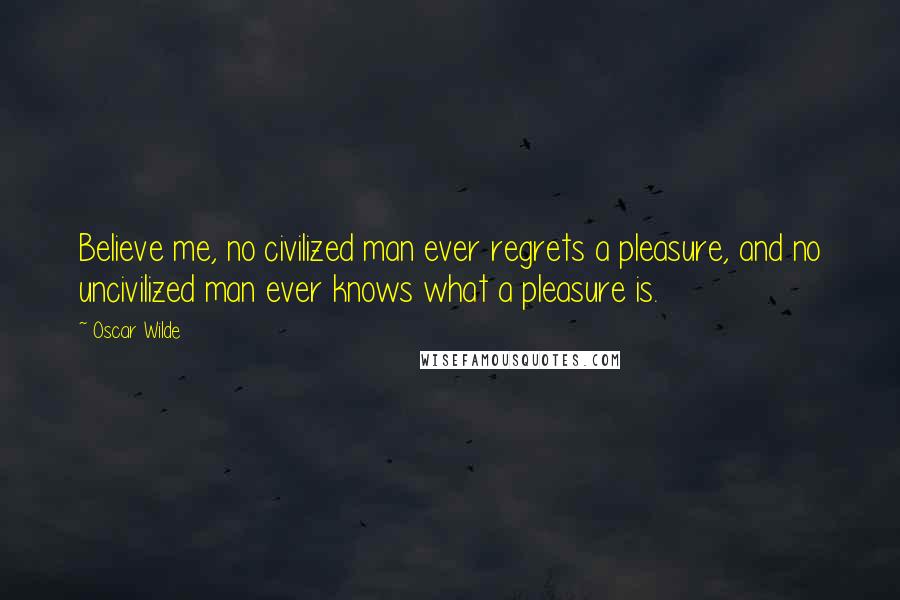 Oscar Wilde Quotes: Believe me, no civilized man ever regrets a pleasure, and no uncivilized man ever knows what a pleasure is.