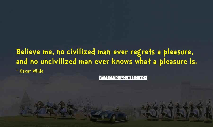 Oscar Wilde Quotes: Believe me, no civilized man ever regrets a pleasure, and no uncivilized man ever knows what a pleasure is.