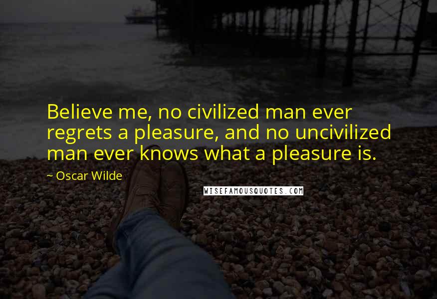 Oscar Wilde Quotes: Believe me, no civilized man ever regrets a pleasure, and no uncivilized man ever knows what a pleasure is.