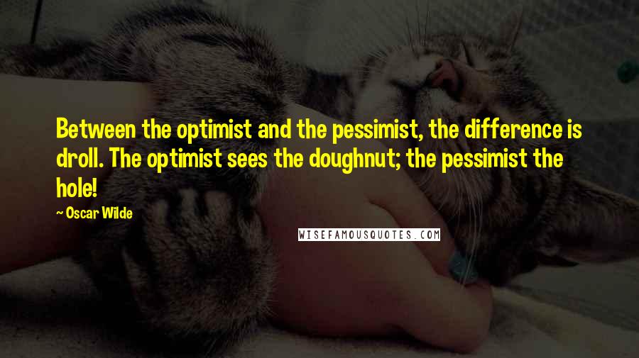 Oscar Wilde Quotes: Between the optimist and the pessimist, the difference is droll. The optimist sees the doughnut; the pessimist the hole!