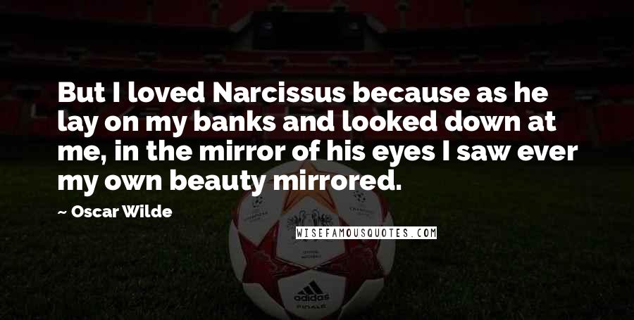 Oscar Wilde Quotes: But I loved Narcissus because as he lay on my banks and looked down at me, in the mirror of his eyes I saw ever my own beauty mirrored.